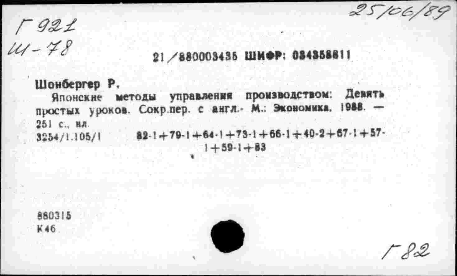 ﻿Г 07- V?

21/880003435 ШИФР: 0*4858811
Шонбергер Р.
Японские методы управления проивводством: Девять простых уроков. Сокр пер. с англ.- М.; Экономика. 10*8 — 251 с., ил 3254/1.105/1	82 1 +79-1 +04-1+73-1+06-1+40-2+07-1+57-
1 + 59-1+83
880315 К 46
Г№